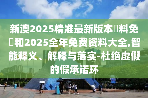 新澳2025精準(zhǔn)最新版本資料免費和2025全年免費資料大全,智能釋義、解釋與落實-杜絕虛假的假承諾環(huán)